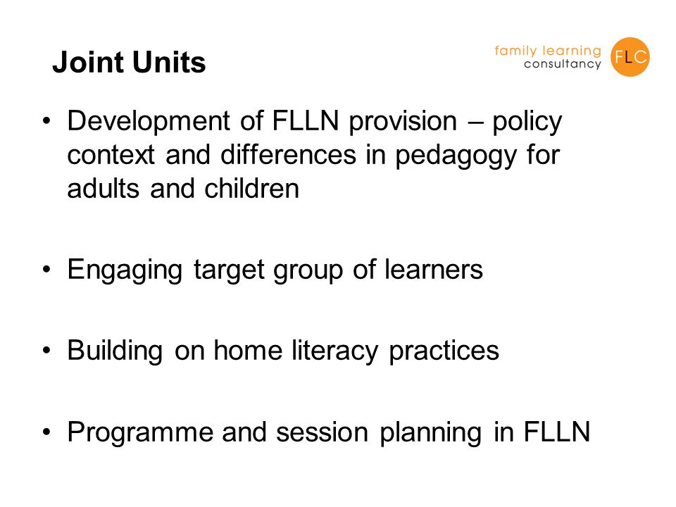 Joint Units Development of FLLN provision – policy context and differences in pedagogy for adults and children Engaging target group of learners Building on home literacy practices Programme and session planning in FLLN