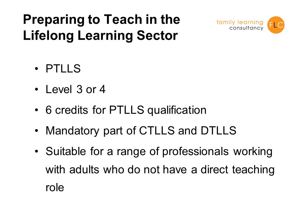 Preparing to Teach in the Lifelong Learning Sector PTLLS Level 3 or 4 6 credits for PTLLS qualification Mandatory part of CTLLS and DTLLS Suitable for a range of professionals working with adults who do not have a direct teaching role