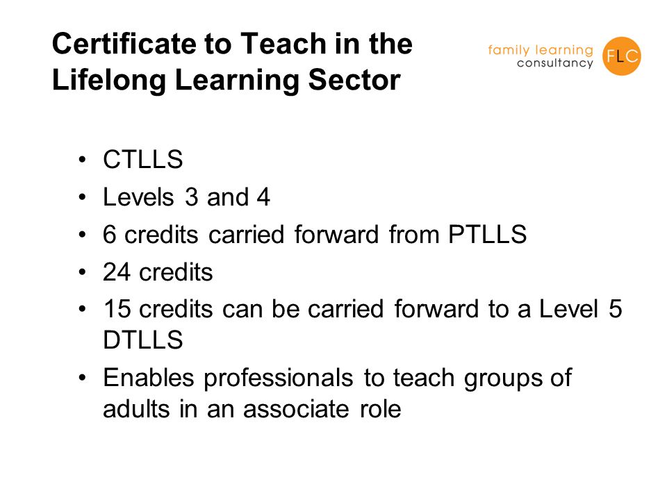 Certificate to Teach in the Lifelong Learning Sector CTLLS Levels 3 and 4 6 credits carried forward from PTLLS 24 credits 15 credits can be carried forward to a Level 5 DTLLS Enables professionals to teach groups of adults in an associate role