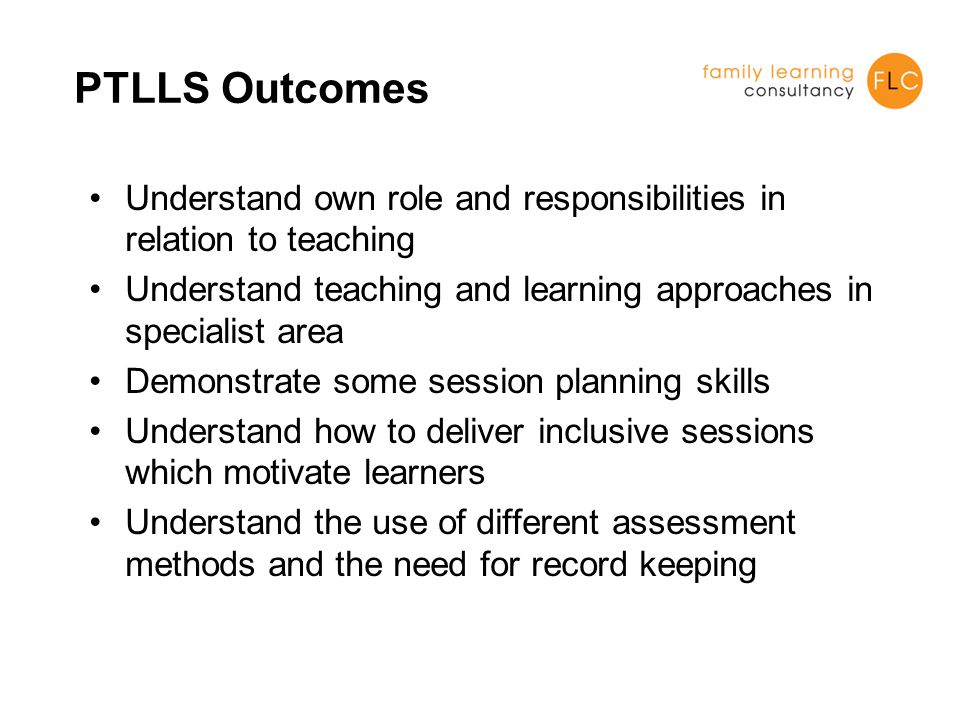 PTLLS Outcomes Understand own role and responsibilities in relation to teaching Understand teaching and learning approaches in specialist area Demonstrate some session planning skills Understand how to deliver inclusive sessions which motivate learners Understand the use of different assessment methods and the need for record keeping