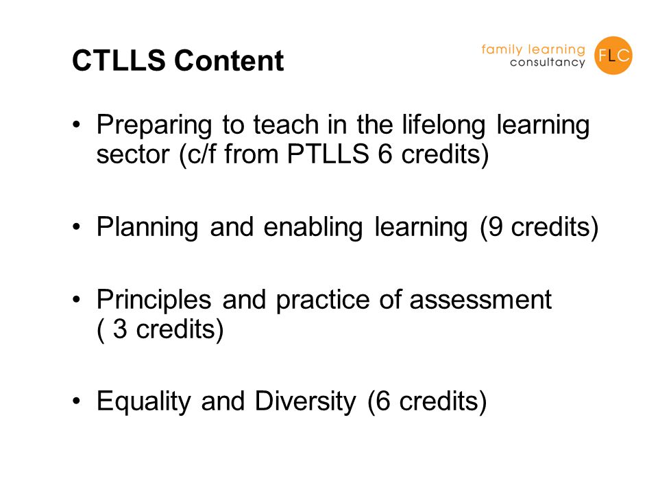 CTLLS Content Preparing to teach in the lifelong learning sector (c/f from PTLLS 6 credits) Planning and enabling learning (9 credits) Principles and practice of assessment ( 3 credits) Equality and Diversity (6 credits)