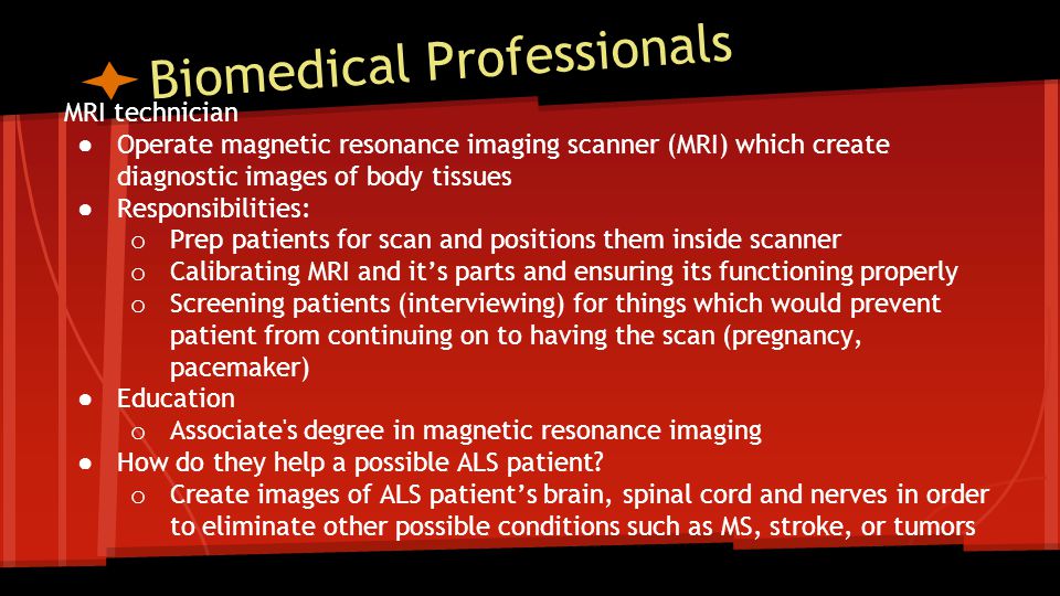 Biomedical Professionals MRI technician ● Operate magnetic resonance imaging scanner (MRI) which create diagnostic images of body tissues ● Responsibilities: o Prep patients for scan and positions them inside scanner o Calibrating MRI and it’s parts and ensuring its functioning properly o Screening patients (interviewing) for things which would prevent patient from continuing on to having the scan (pregnancy, pacemaker) ● Education o Associate s degree in magnetic resonance imaging ● How do they help a possible ALS patient.