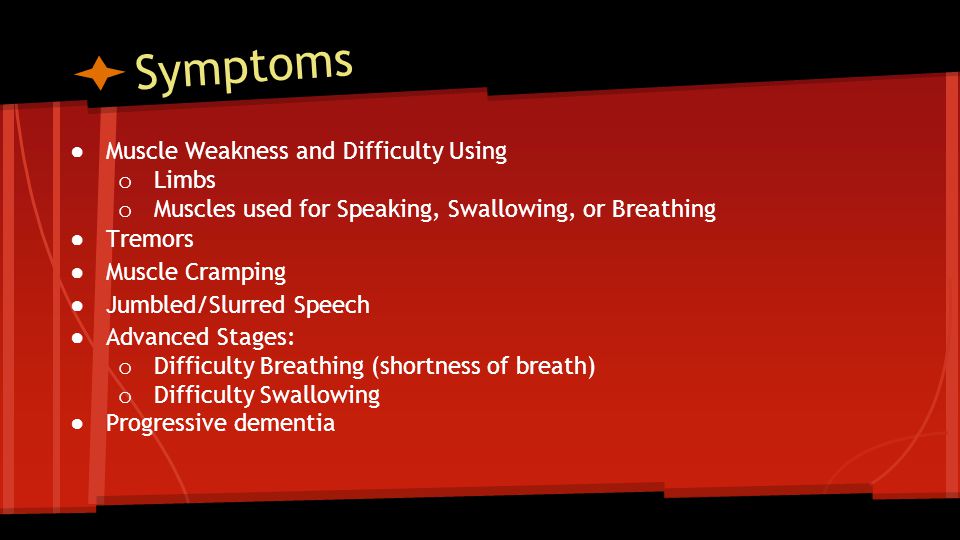 Symptoms ● Muscle Weakness and Difficulty Using o Limbs o Muscles used for Speaking, Swallowing, or Breathing ● Tremors ● Muscle Cramping ● Jumbled/Slurred Speech ● Advanced Stages: o Difficulty Breathing (shortness of breath) o Difficulty Swallowing ●Progressive dementia