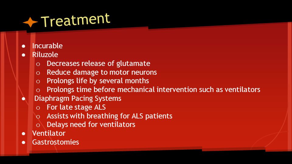 Treatment ● Incurable ● Riluzole o Decreases release of glutamate o Reduce damage to motor neurons o Prolongs life by several months o Prolongs time before mechanical intervention such as ventilators ● Diaphragm Pacing Systems o For late stage ALS o Assists with breathing for ALS patients o Delays need for ventilators ● Ventilator ● Gastrostomies