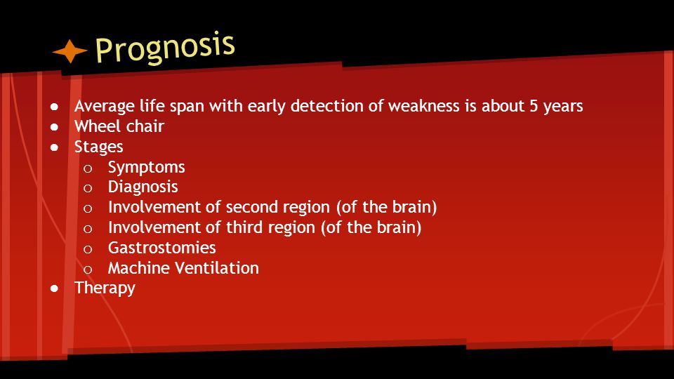 Prognosis ● Average life span with early detection of weakness is about 5 years ● Wheel chair ● Stages o Symptoms o Diagnosis o Involvement of second region (of the brain) o Involvement of third region (of the brain) o Gastrostomies o Machine Ventilation ●Therapy
