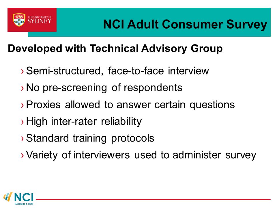 NCI Adult Consumer Survey ›Semi-structured, face-to-face interview ›No pre-screening of respondents ›Proxies allowed to answer certain questions ›High inter-rater reliability ›Standard training protocols ›Variety of interviewers used to administer survey Developed with Technical Advisory Group
