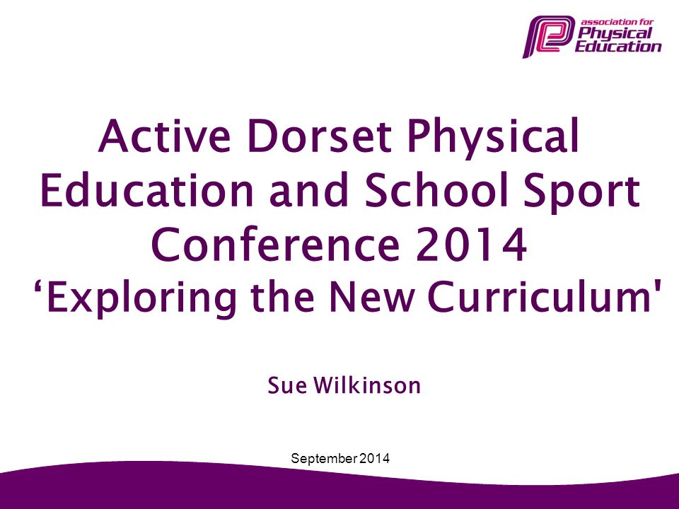 Active Dorset Physical Education and School Sport Conference 2014 ‘Exploring the New Curriculum Sue Wilkinson September 2014