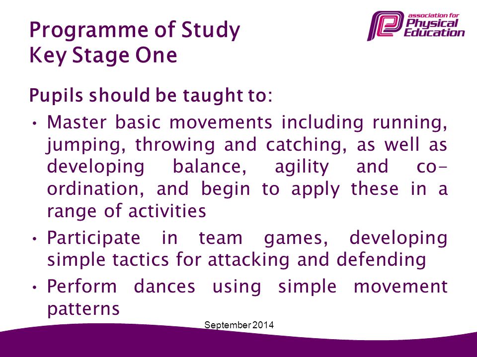 Programme of Study Key Stage One Pupils should be taught to: Master basic movements including running, jumping, throwing and catching, as well as developing balance, agility and co- ordination, and begin to apply these in a range of activities Participate in team games, developing simple tactics for attacking and defending Perform dances using simple movement patterns September 2014