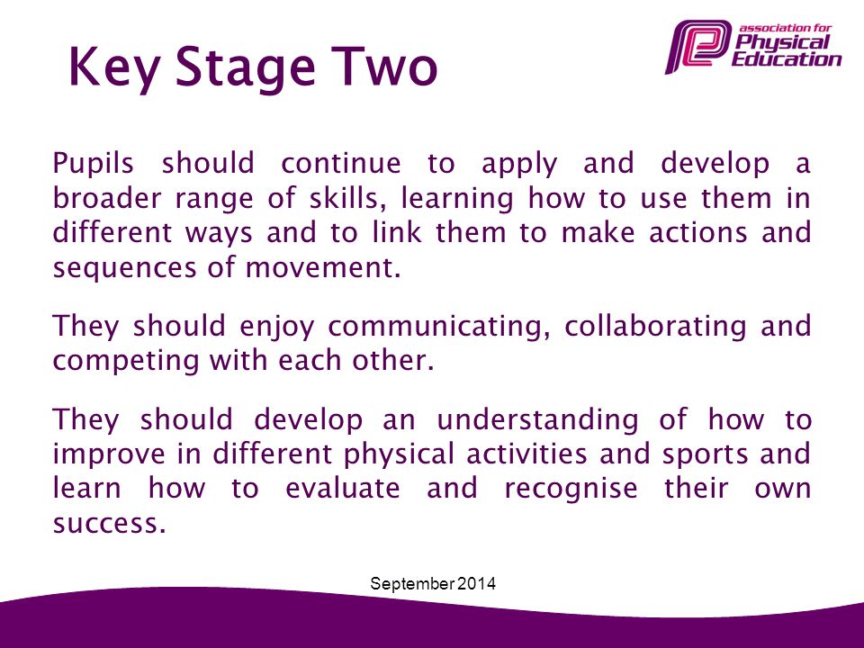 Key Stage Two Pupils should continue to apply and develop a broader range of skills, learning how to use them in different ways and to link them to make actions and sequences of movement.