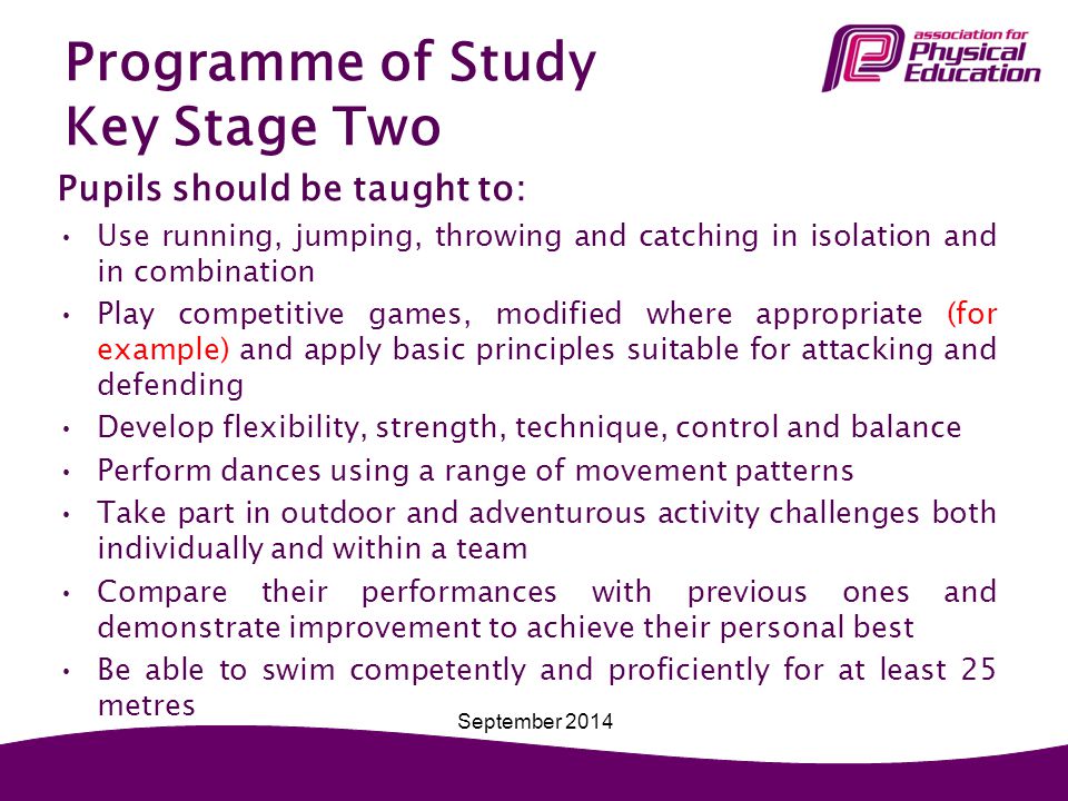 Programme of Study Key Stage Two Pupils should be taught to: Use running, jumping, throwing and catching in isolation and in combination Play competitive games, modified where appropriate (for example) and apply basic principles suitable for attacking and defending Develop flexibility, strength, technique, control and balance Perform dances using a range of movement patterns Take part in outdoor and adventurous activity challenges both individually and within a team Compare their performances with previous ones and demonstrate improvement to achieve their personal best Be able to swim competently and proficiently for at least 25 metres September 2014