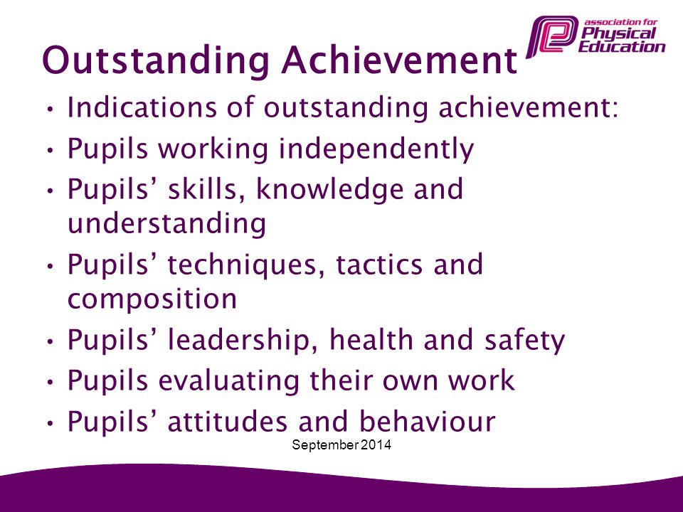 Outstanding Achievement Indications of outstanding achievement: Pupils working independently Pupils’ skills, knowledge and understanding Pupils’ techniques, tactics and composition Pupils’ leadership, health and safety Pupils evaluating their own work Pupils’ attitudes and behaviour September 2014
