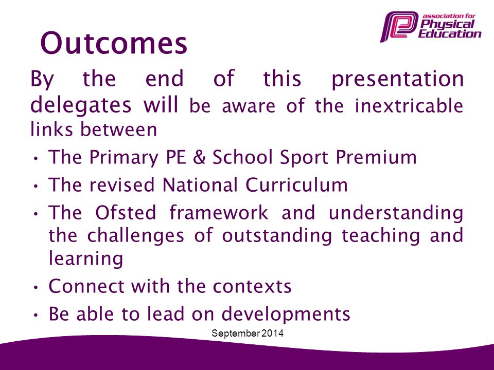 Outcomes By the end of this presentation delegates will be aware of the inextricable links between The Primary PE & School Sport Premium The revised National Curriculum The Ofsted framework and understanding the challenges of outstanding teaching and learning Connect with the contexts Be able to lead on developments September 2014