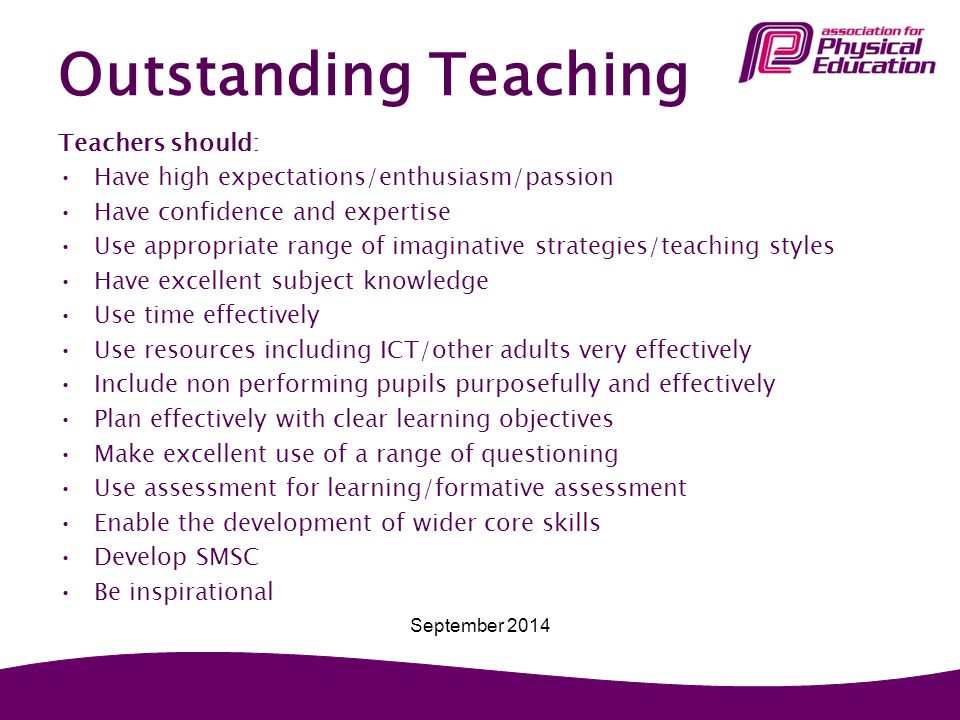 Outstanding Teaching Teachers should: Have high expectations/enthusiasm/passion Have confidence and expertise Use appropriate range of imaginative strategies/teaching styles Have excellent subject knowledge Use time effectively Use resources including ICT/other adults very effectively Include non performing pupils purposefully and effectively Plan effectively with clear learning objectives Make excellent use of a range of questioning Use assessment for learning/formative assessment Enable the development of wider core skills Develop SMSC Be inspirational September 2014