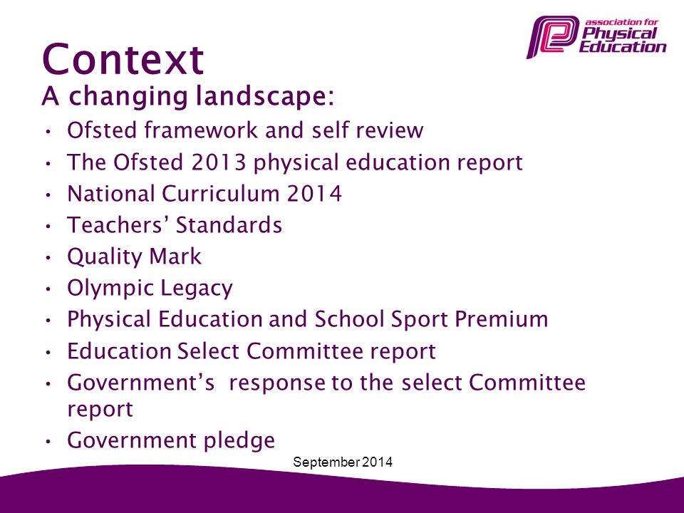 Context A changing landscape: Ofsted framework and self review The Ofsted 2013 physical education report National Curriculum 2014 Teachers’ Standards Quality Mark Olympic Legacy Physical Education and School Sport Premium Education Select Committee report Government’s response to the select Committee report Government pledge September 2014