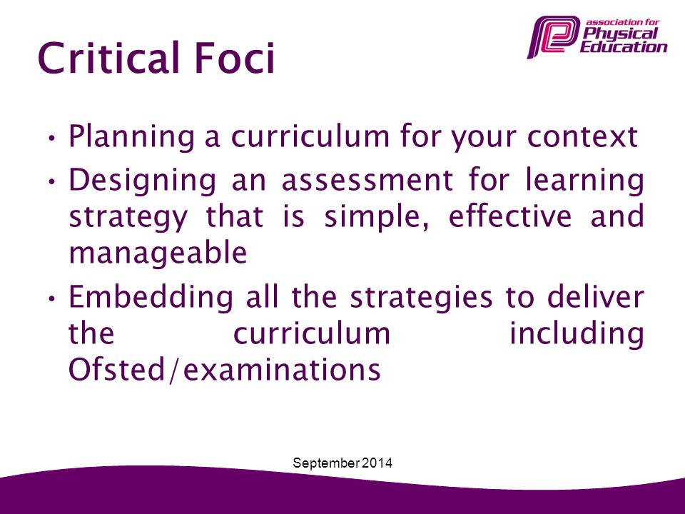 Critical Foci Planning a curriculum for your context Designing an assessment for learning strategy that is simple, effective and manageable Embedding all the strategies to deliver the curriculum including Ofsted/examinations September 2014