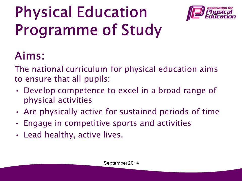 Physical Education Programme of Study Aims: The national curriculum for physical education aims to ensure that all pupils: Develop competence to excel in a broad range of physical activities Are physically active for sustained periods of time Engage in competitive sports and activities Lead healthy, active lives.