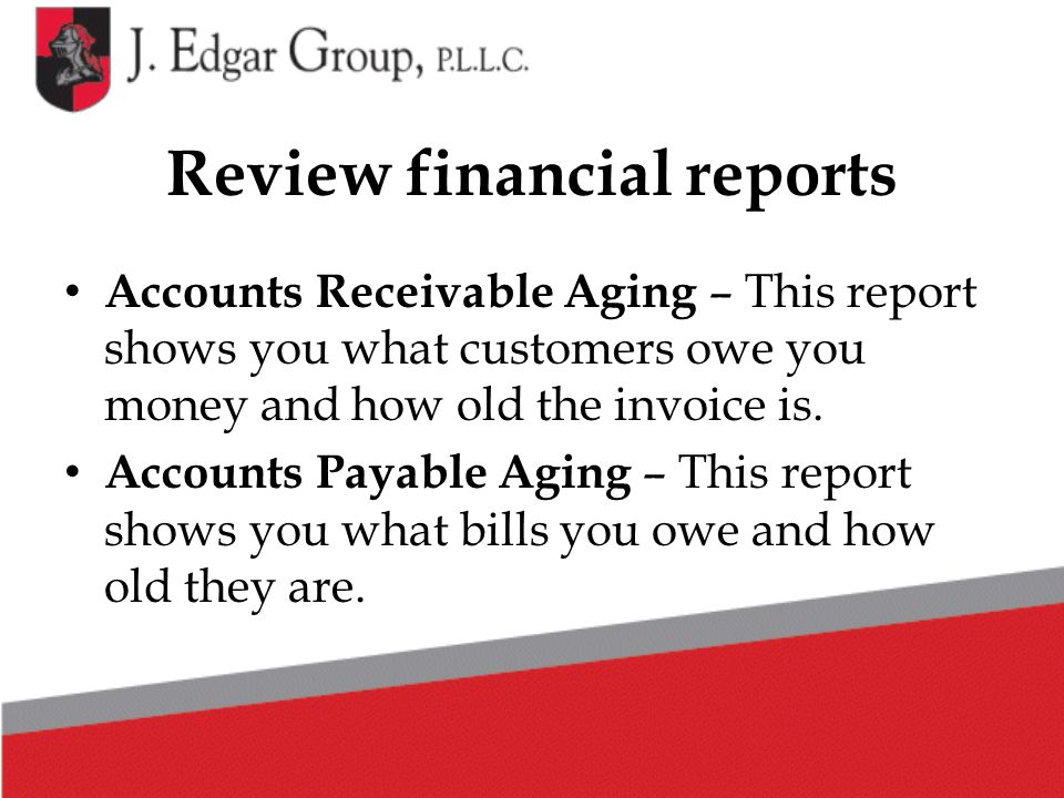 Review financial reports Accounts Receivable Aging – This report shows you what customers owe you money and how old the invoice is.
