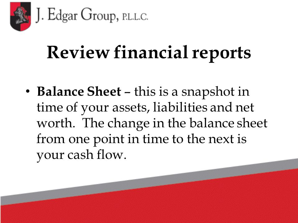 Review financial reports Balance Sheet – this is a snapshot in time of your assets, liabilities and net worth.