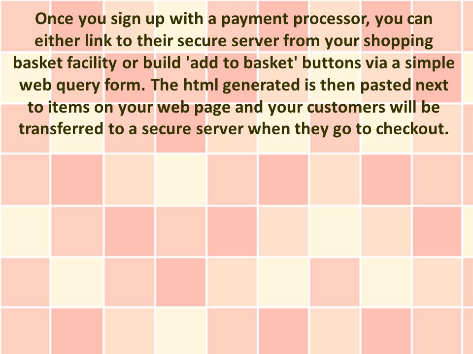 Once you sign up with a payment processor, you can either link to their secure server from your shopping basket facility or build add to basket buttons via a simple web query form.