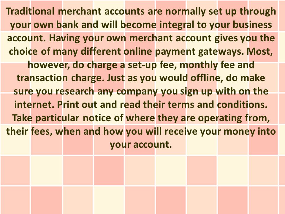Traditional merchant accounts are normally set up through your own bank and will become integral to your business account.