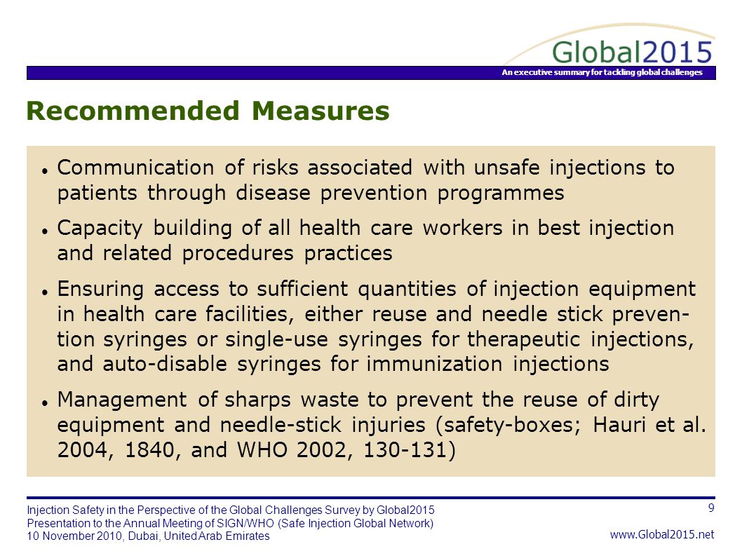 An executive summary for tackling global challenges 9   Injection Safety in the Perspective of the Global Challenges Survey by Global2015 Presentation to the Annual Meeting of SIGN/WHO (Safe Injection Global Network) 10 November 2010, Dubai, United Arab Emirates Recommended Measures Communication of risks associated with unsafe injections to patients through disease prevention programmes Capacity building of all health care workers in best injection and related procedures practices Ensuring access to sufficient quantities of injection equipment in health care facilities, either reuse and needle stick preven- tion syringes or single-use syringes for therapeutic injections, and auto-disable syringes for immunization injections Management of sharps waste to prevent the reuse of dirty equipment and needle-stick injuries (safety-boxes; Hauri et al.