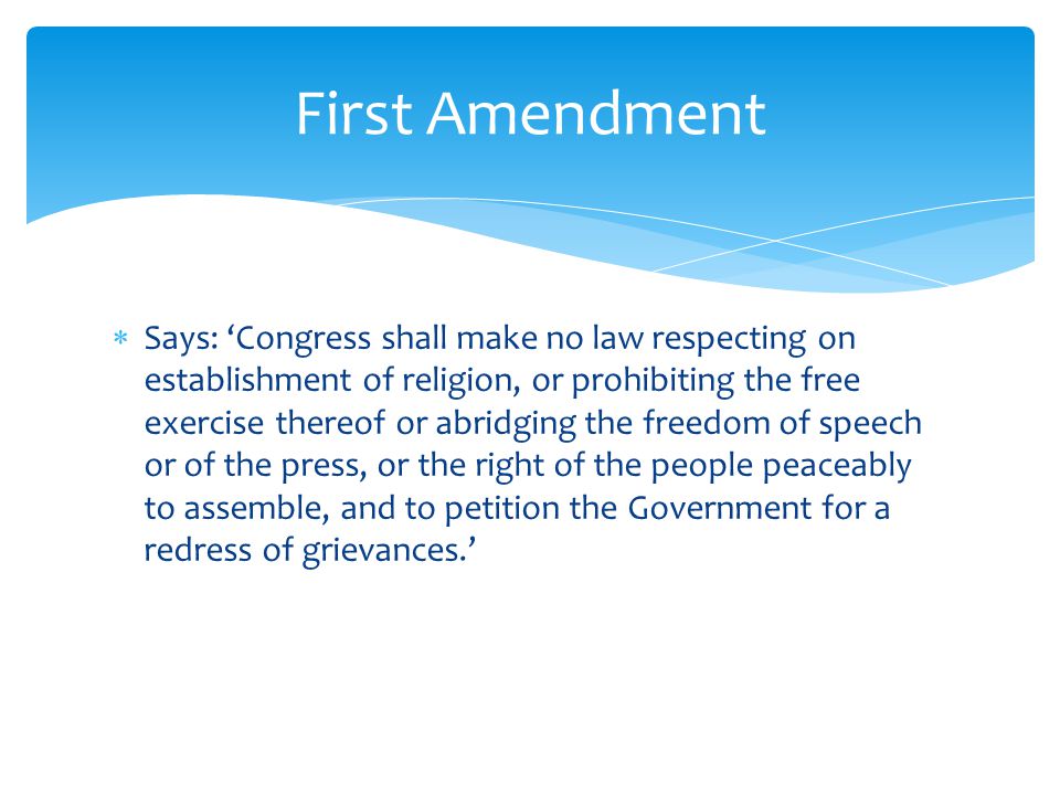  Says: ‘Congress shall make no law respecting on establishment of religion, or prohibiting the free exercise thereof or abridging the freedom of speech or of the press, or the right of the people peaceably to assemble, and to petition the Government for a redress of grievances.’ First Amendment