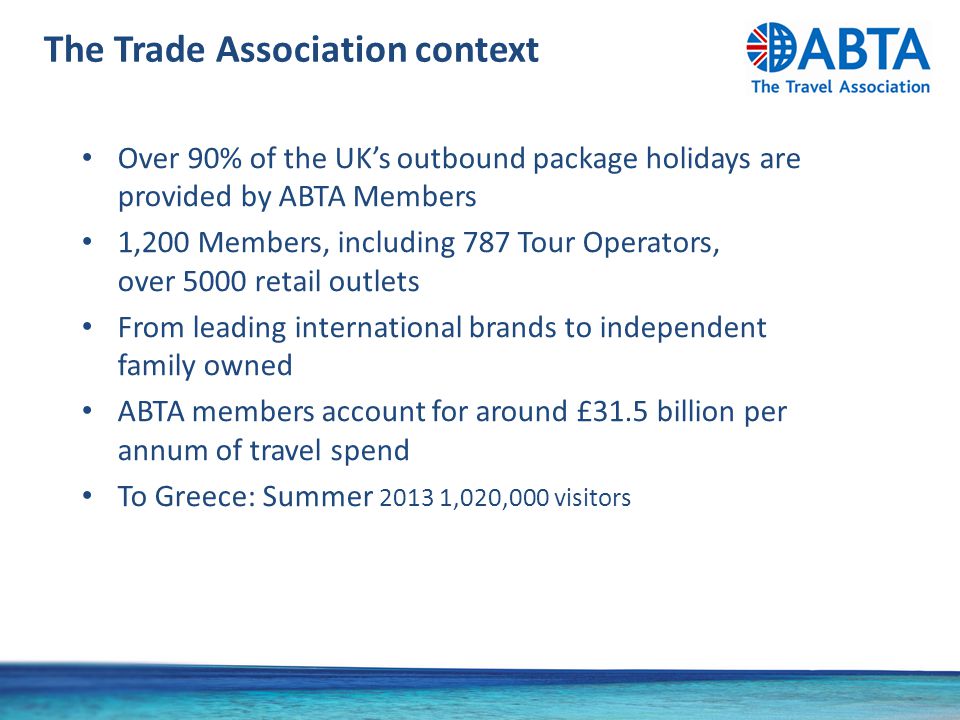 The Trade Association context Over 90% of the UK’s outbound package holidays are provided by ABTA Members 1,200 Members, including 787 Tour Operators, over 5000 retail outlets From leading international brands to independent family owned ABTA members account for around £31.5 billion per annum of travel spend To Greece: Summer ,020,000 visitors