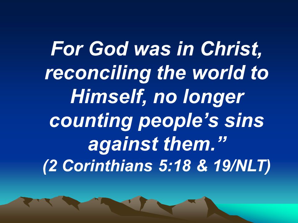 For God was in Christ, reconciling the world to Himself, no longer counting people’s sins against them. (2 Corinthians 5:18 & 19/NLT)