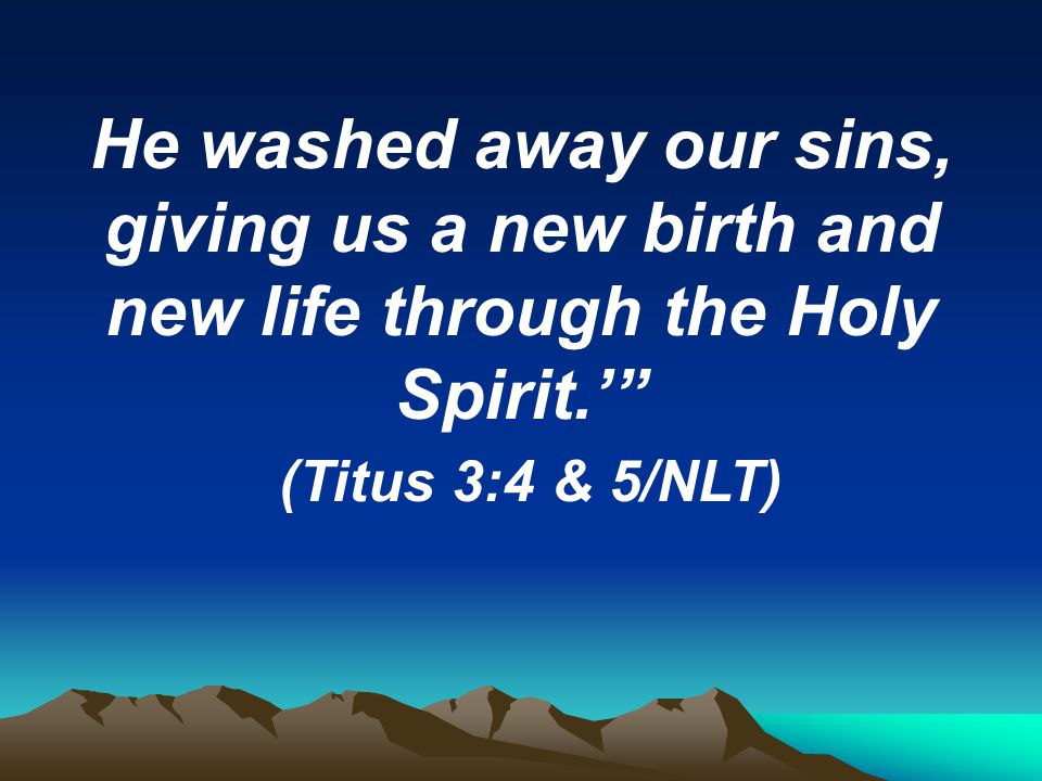 He washed away our sins, giving us a new birth and new life through the Holy Spirit.’ (Titus 3:4 & 5/NLT)
