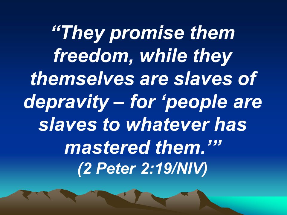 They promise them freedom, while they themselves are slaves of depravity – for ‘people are slaves to whatever has mastered them.’ (2 Peter 2:19/NIV)