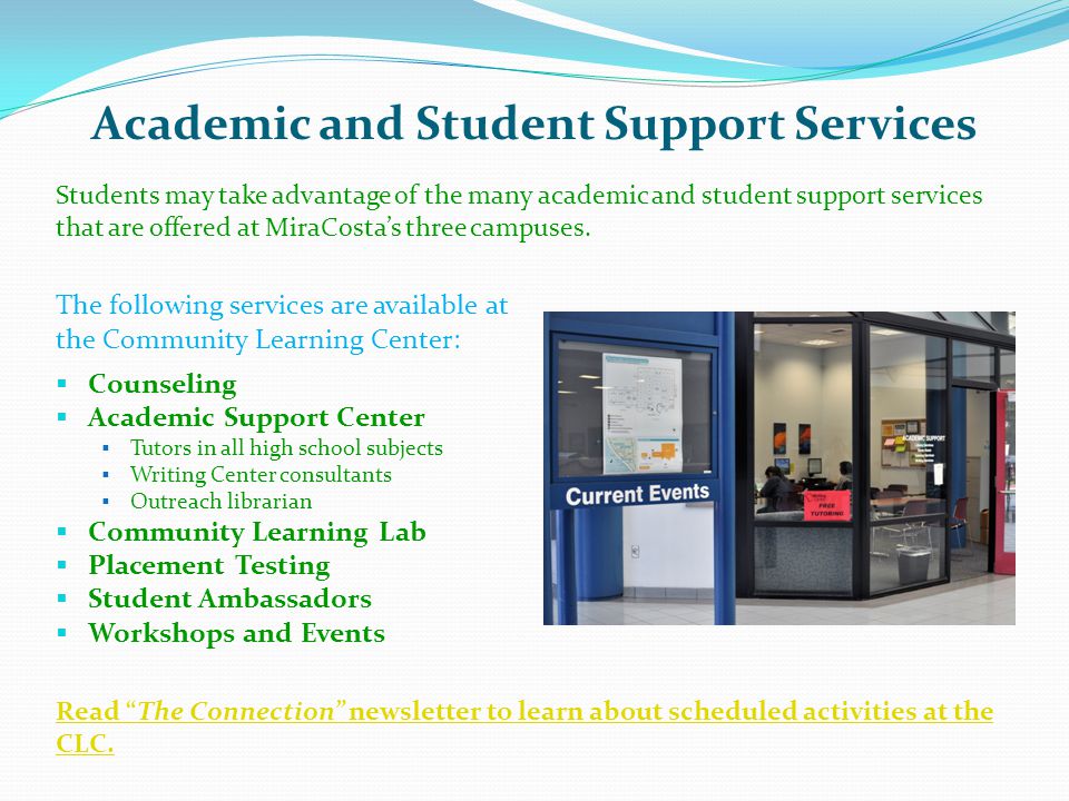 Academic and Student Support Services The following services are available at the Community Learning Center:  Counseling  Academic Support Center  Tutors in all high school subjects  Writing Center consultants  Outreach librarian  Community Learning Lab  Placement Testing  Student Ambassadors  Workshops and Events Students may take advantage of the many academic and student support services that are offered at MiraCosta’s three campuses.