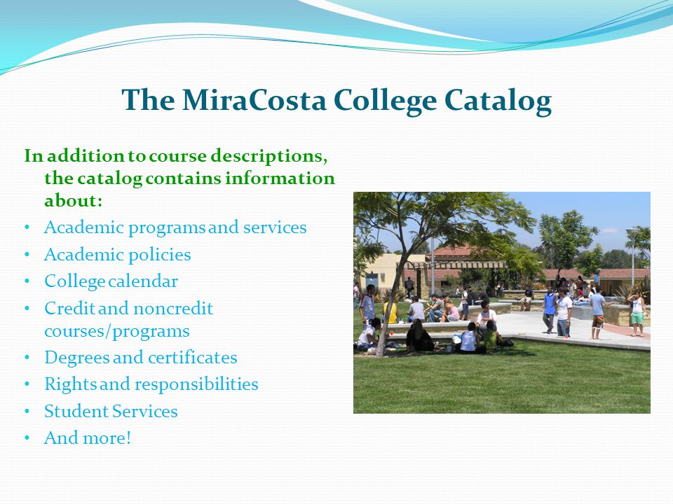 The MiraCosta College Catalog In addition to course descriptions, the catalog contains information about: Academic programs and services Academic policies College calendar Credit and noncredit courses/programs Degrees and certificates Rights and responsibilities Student Services And more!