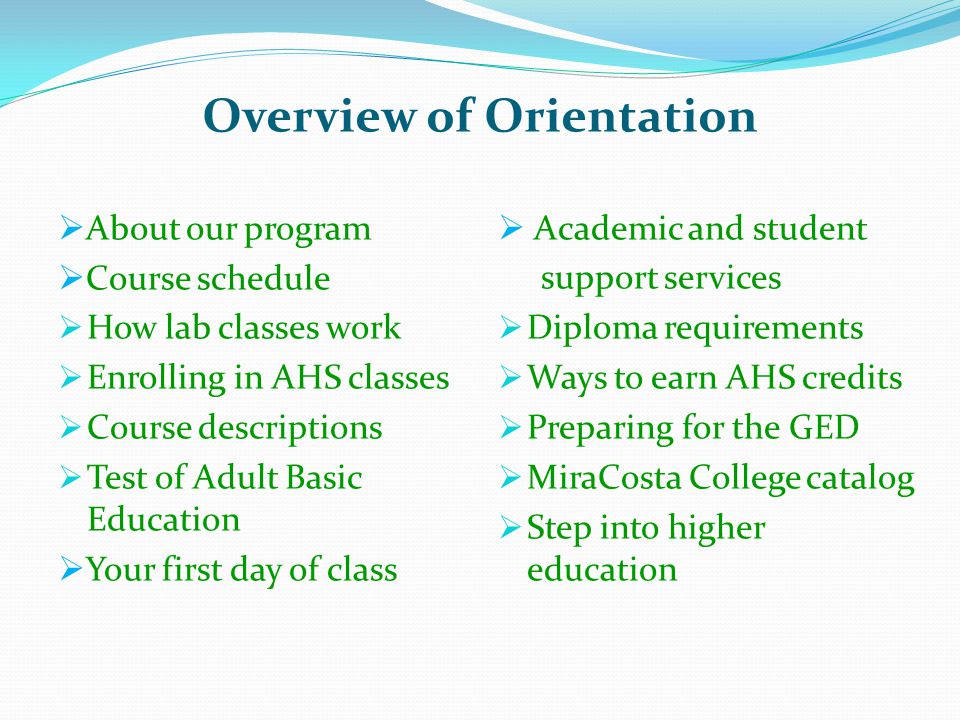 Overview of Orientation  About our program  Course schedule  How lab classes work  Enrolling in AHS classes  Course descriptions  Test of Adult Basic Education  Your first day of class  Academic and student support services  Diploma requirements  Ways to earn AHS credits  Preparing for the GED  MiraCosta College catalog  Step into higher education