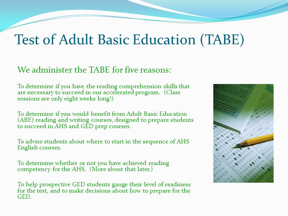 Test of Adult Basic Education (TABE) We administer the TABE for five reasons: To determine if you have the reading comprehension skills that are necessary to succeed in our accelerated program.