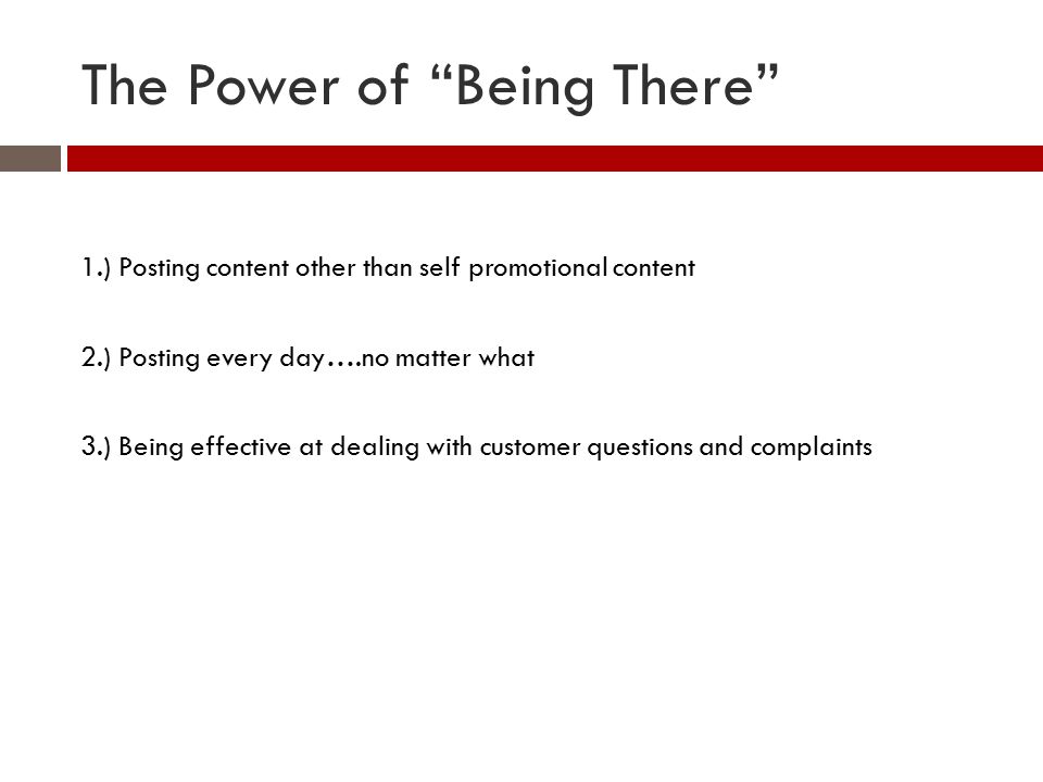 The Power of Being There 1.) Posting content other than self promotional content 2.) Posting every day….no matter what 3.) Being effective at dealing with customer questions and complaints