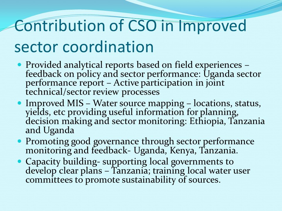 Contribution of CSO in Improved sector coordination Provided analytical reports based on field experiences – feedback on policy and sector performance: Uganda sector performance report – Active participation in joint technical/sector review processes Improved MIS – Water source mapping – locations, status, yields, etc providing useful information for planning, decision making and sector monitoring: Ethiopia, Tanzania and Uganda Promoting good governance through sector performance monitoring and feedback- Uganda, Kenya, Tanzania.