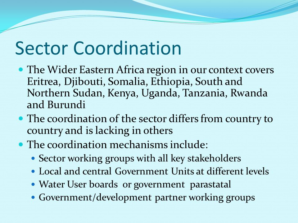 Sector Coordination The Wider Eastern Africa region in our context covers Eritrea, Djibouti, Somalia, Ethiopia, South and Northern Sudan, Kenya, Uganda, Tanzania, Rwanda and Burundi The coordination of the sector differs from country to country and is lacking in others The coordination mechanisms include: Sector working groups with all key stakeholders Local and central Government Units at different levels Water User boards or government parastatal Government/development partner working groups