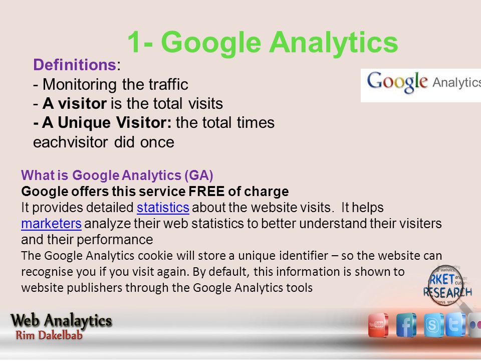 1- Google Analytics Definitions: - Monitoring the traffic - A visitor is the total visits - A Unique Visitor: the total times eachvisitor did once What is Google Analytics (GA) Google offers this service FREE of charge It provides detailed statistics about the website visits.
