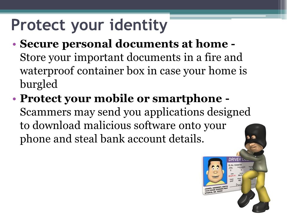 Protect your identity Secure personal documents at home - Store your important documents in a fire and waterproof container box in case your home is burgled Protect your mobile or smartphone - Scammers may send you applications designed to download malicious software onto your phone and steal bank account details.