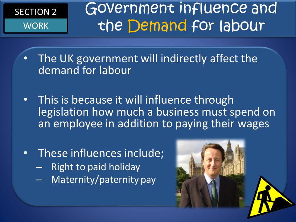 SECTION 2 WORK Government influence and the Demand for labour The UK government will indirectly affect the demand for labour This is because it will influence through legislation how much a business must spend on an employee in addition to paying their wages These influences include; – Right to paid holiday – Maternity/paternity pay
