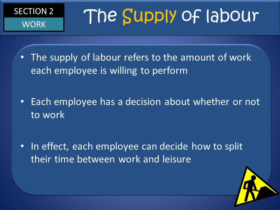 SECTION 2 WORK The Supply of labour The supply of labour refers to the amount of work each employee is willing to perform Each employee has a decision about whether or not to work In effect, each employee can decide how to split their time between work and leisure