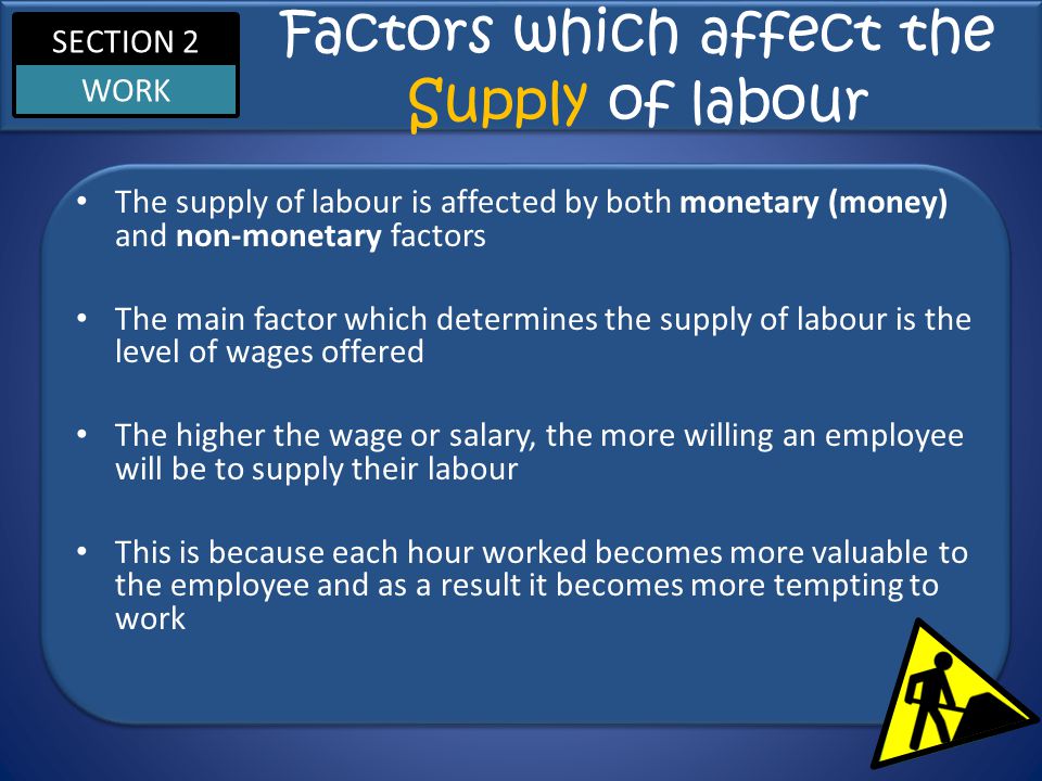 SECTION 2 WORK Factors which affect the Supply of labour The supply of labour is affected by both monetary (money) and non-monetary factors The main factor which determines the supply of labour is the level of wages offered The higher the wage or salary, the more willing an employee will be to supply their labour This is because each hour worked becomes more valuable to the employee and as a result it becomes more tempting to work
