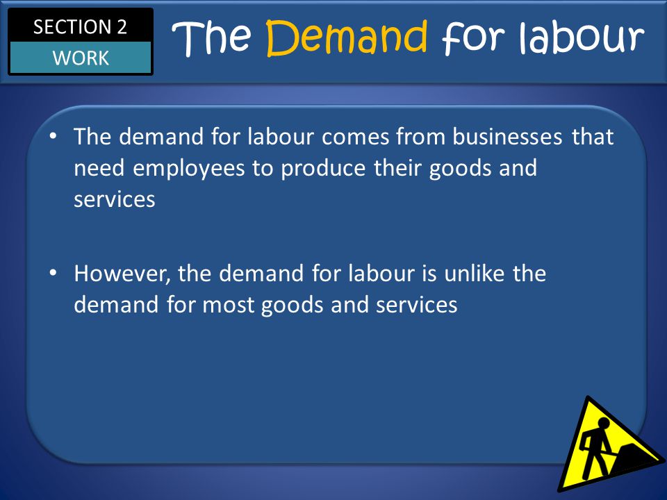 SECTION 2 WORK The Demand for labour The demand for labour comes from businesses that need employees to produce their goods and services However, the demand for labour is unlike the demand for most goods and services
