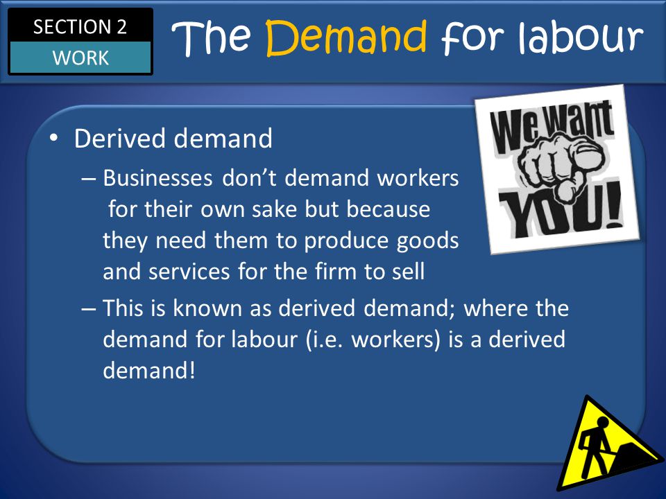 SECTION 2 WORK The Demand for labour Derived demand – Businesses don’t demand workers for their own sake but because they need them to produce goods and services for the firm to sell – This is known as derived demand; where the demand for labour (i.e.