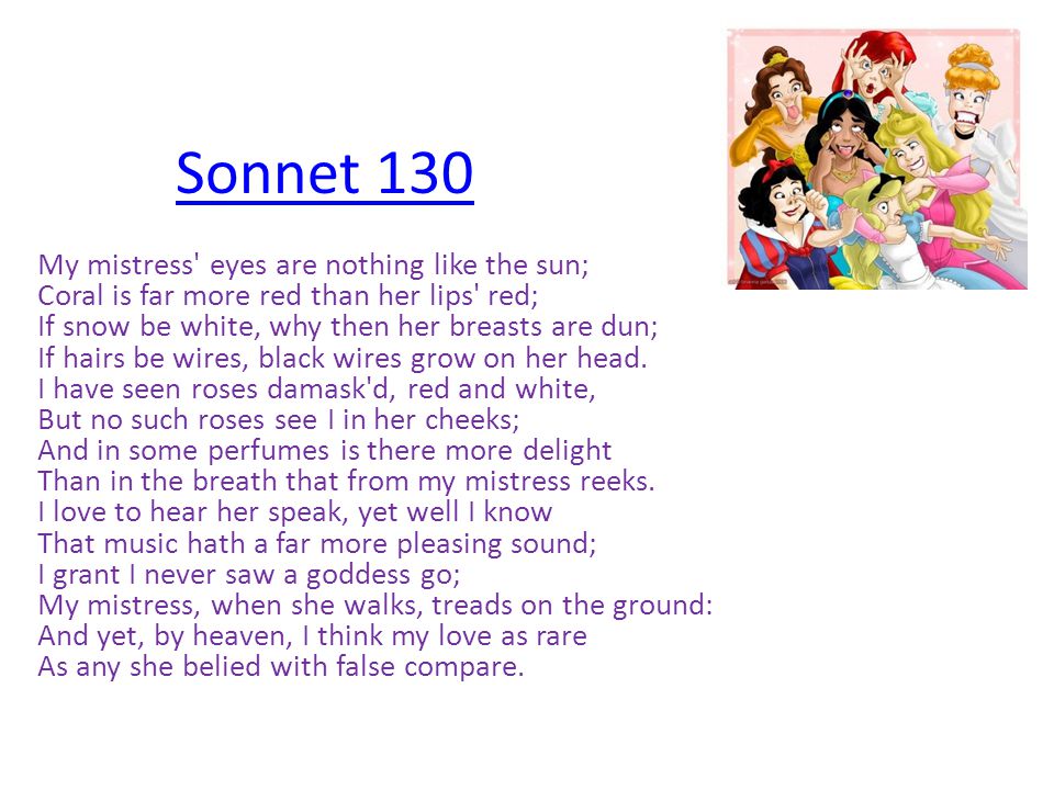 Sonnet 130 My mistress eyes are nothing like the sun; Coral is far more red than her lips red; If snow be white, why then her breasts are dun; If hairs be wires, black wires grow on her head.