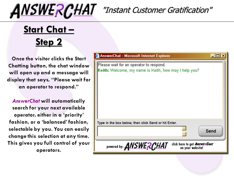 Instant Customer Gratification Start Chat – Step 2 Once the visitor clicks the Start Chatting button, the chat window will open up and a message will display that says, Please wait for an operator to respond. AnswerChat will automatically search for your next available operator, either in a ‘priority’ fashion, or a ‘balanced’ fashion, selectable by you.