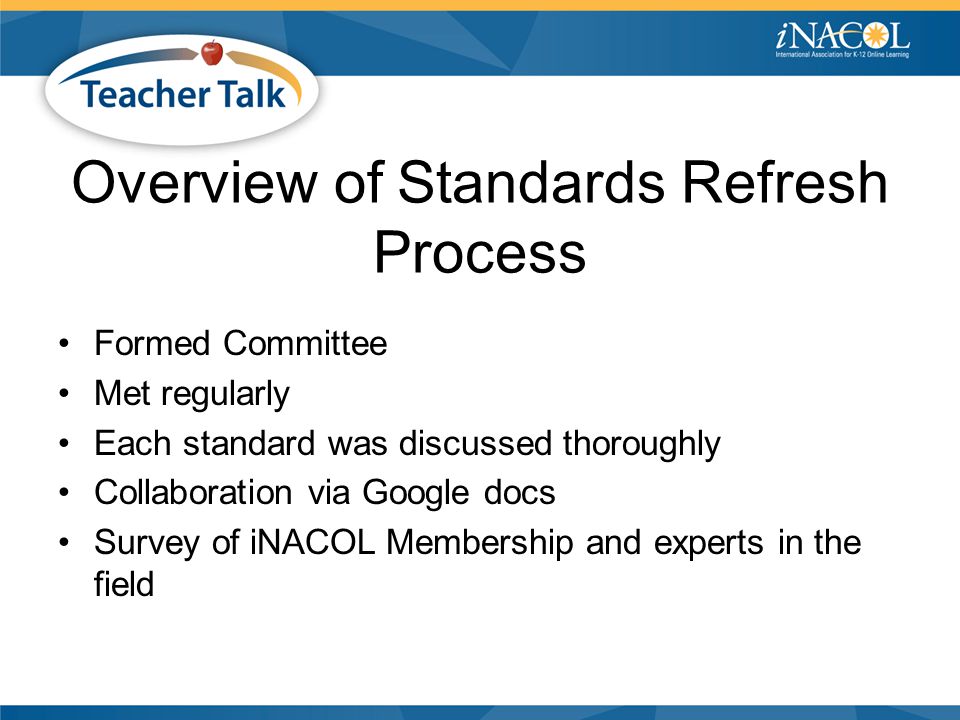 Overview of Standards Refresh Process Formed Committee Met regularly Each standard was discussed thoroughly Collaboration via Google docs Survey of iNACOL Membership and experts in the field