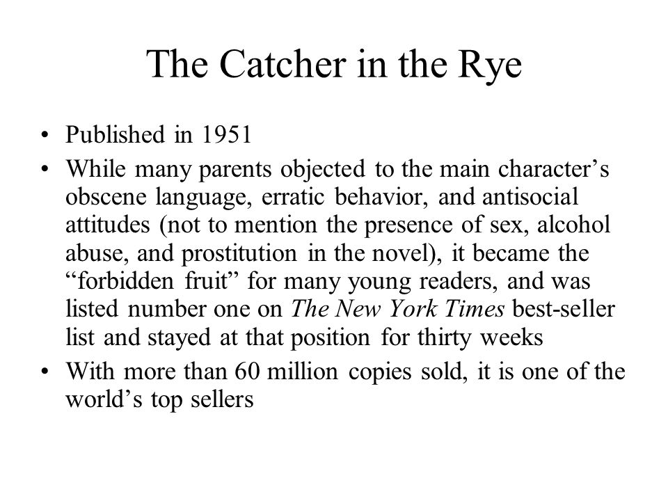 The Catcher in the Rye Published in 1951 While many parents objected to the main character’s obscene language, erratic behavior, and antisocial attitudes (not to mention the presence of sex, alcohol abuse, and prostitution in the novel), it became the forbidden fruit for many young readers, and was listed number one on The New York Times best-seller list and stayed at that position for thirty weeks With more than 60 million copies sold, it is one of the world’s top sellers