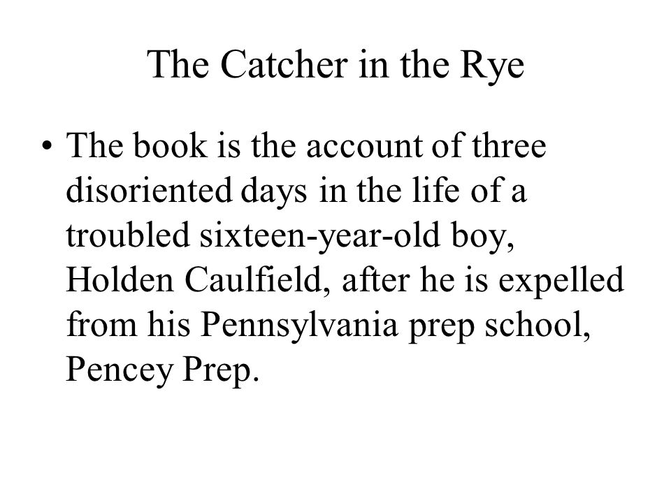 The Catcher in the Rye The book is the account of three disoriented days in the life of a troubled sixteen-year-old boy, Holden Caulfield, after he is expelled from his Pennsylvania prep school, Pencey Prep.