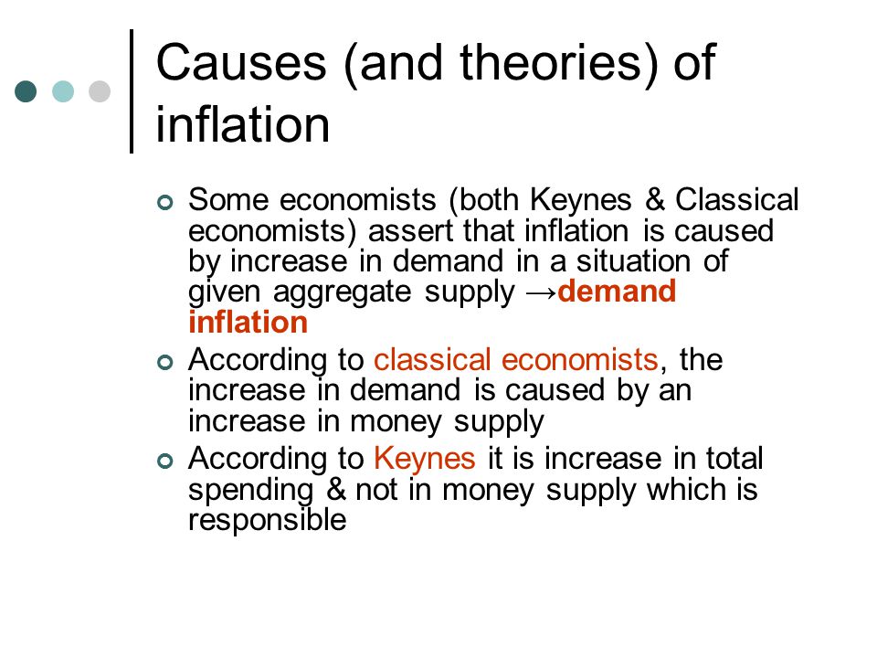 Causes (and theories) of inflation Some economists (both Keynes & Classical economists) assert that inflation is caused by increase in demand in a situation of given aggregate supply →demand inflation According to classical economists, the increase in demand is caused by an increase in money supply According to Keynes it is increase in total spending & not in money supply which is responsible